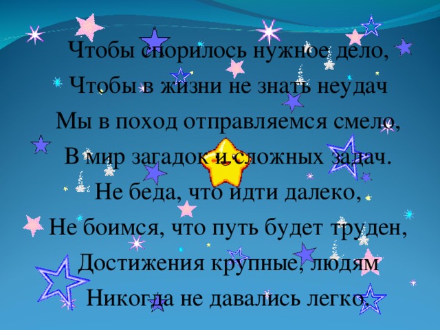 Чтобы спорилось нужное дело, Чтобы в жизни не знать неудач Мы в поход отправляемся смело, В мир загадок и сложных задач. Не беда, что идти далеко, Не боимся, что путь будет труден, Достижения крупные, людям Никогда не давались легко .