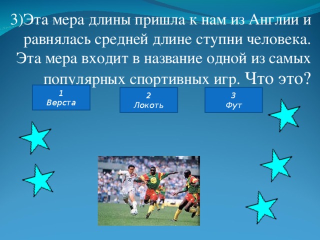3)Эта мера длины пришла к нам из Англии и равнялась средней длине ступни человека. Эта мера входит в название одной из самых популярных спортивных игр. Что это? 1 Верста 2 Локоть 3 Фут