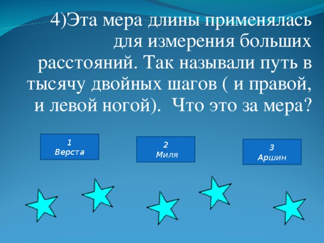 4)Эта мера длины применялась для измерения больших расстояний. Так называли путь в тысячу двойных шагов ( и правой, и левой ногой). Что это за мера? 1 Верста 2  Миля 3 Аршин