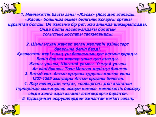 1. Мемлекеттің басты заңы «Жасақ» (Яса) деп аталады.  «Жасақ» бойынша өкімет билігінің жоғарғы органы құрылтай болды. Ол жылына бір рет, жаз айында шақырылдады. Онда басты мәселе-алдағы болатын соғыстың жоспары талқыланады.  2. Шыңғысхан жаулап алған жерлерін өзінің төрт баласына бөліп берді. Қазақсатан жері оның үш баласының қол астына қарады. Бөліп берген жерлер ұлыс деп аталды. Жошы ұлысы, Шағатай ұлысы, Үгедей ұлысы.  Ал кіші баласы Төле Монғол жерінде билеген. 3. Батый хан- Алтын орданы құрушы монғол ханы 1227-1255 жылдары Алтын орданы билеген. 4. Жер иеленудің «иқта», «сойырғол» деп аталатын  түрлерінде сый-жерлер әскери немесе мемлекеттік басқару сінде ханға адал қызмет істегендерге берілген. 5. Құшыр-мал өсірушілерден жиналған негізгі салық.