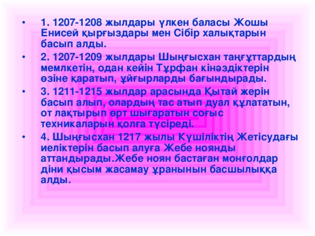 1. 1207-1208 жылдары үлкен баласы Жошы Енисей қырғыздары мен Сібір халықтарын басып алды. 2. 1207-1209 жылдары Шыңғысхан таңғұттардың мемлкетін, одан кейін Тұрфан кінәздіктерін өзіне қаратып, ұйғырларды бағындырады. 3. 1211-1215 жылдар арасында Қытай жерін басып алып, олардың тас атып дуал құлататын, от лақтырып өрт шығаратын соғыс техникаларын қолға түсіреді. 4. Шыңғысхан 1217 жылы Күшіліктің Жетісудағы иеліктерін басып алуға Жебе ноянды аттандырады.Жебе ноян бастаған монғолдар діни қысым жасамау ұранынын басшылыққа алды.