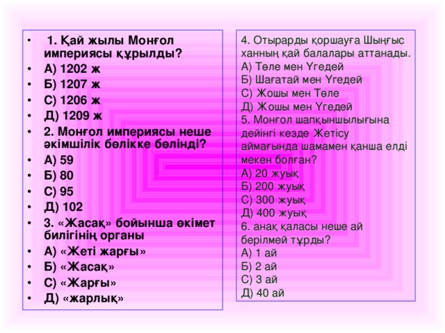 1. Қай жылы Монғол империясы құрылды? А) 1202 ж Б) 1207 ж С) 1206 ж Д) 1209 ж 2. Монғол империясы неше әкімшілік бөлікке бөлінді? А) 59 Б) 80 С) 95 Д) 102 3. «Жасақ» бойынша өкімет билігінің органы А) «Жеті жарғы» Б) «Жасақ» С) «Жарғы» Д) «жарлық»