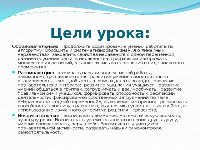 Цели урока: Образовательные: Продолжить формирование умений работать по алгоритму. Обобщить и систематизировать знания о линейных неравенствах; закрепить свойства неравенств с одной переменной; развивать умения решать неравенства, графически изображать множество их решений, а также записывать решения в виде числового промежутка.