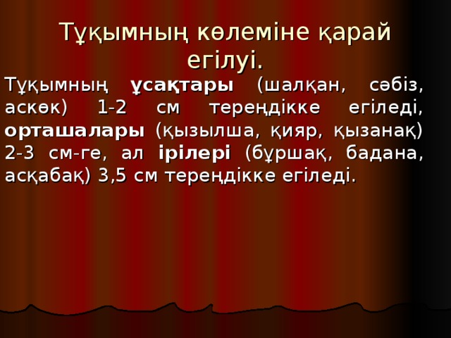 Тұқымның көлеміне қарай егілуі. Тұқымның ұсақтары (шалқан, сәбіз, аскөк) 1-2 см тереңдікке егіледі, орташалары (қызылша, қияр, қызанақ) 2-3 см-ге, ал ірілері (бұршақ, бадана, асқабақ) 3,5 см тереңдікке егіледі.