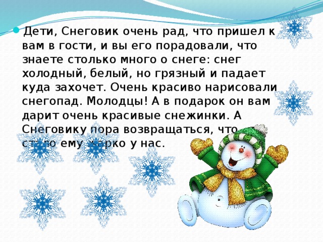 Дети, Снеговик очень рад, что пришел к вам в гости, и вы его порадовали, что знаете столько много о снеге: снег холодный, белый, но грязный и падает куда захочет. Очень красиво нарисовали снегопад. Молодцы! А в подарок он вам дарит очень красивые снежинки. А Снеговику пора возвращаться, что - то стало ему жарко у нас.