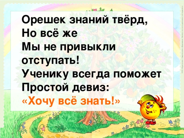 Орешек знаний твёрд, Но всё же Мы не привыкли отступать! Ученику всегда поможет Простой девиз: «Хочу всё знать!»