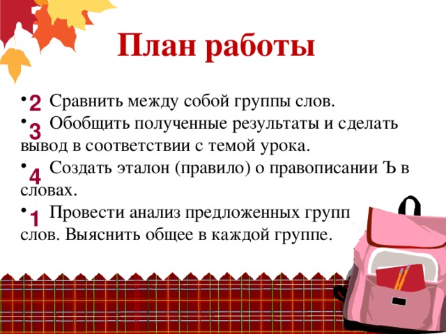 План работы  Сравнить между собой группы слов.  Обобщить полученные результаты и сделать вывод в соответствии с темой урока.  Создать эталон (правило) о правописании Ъ в словах.  Провести анализ предложенных групп слов. Выяснить общее в каждой группе. 2 3 4 1