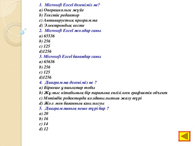 1. Microsoft Excel дегеніміз не? a) Операциялық жүйе b) Текстік редактор c) Антивирустық программа d) Электрондық кесте 2. Microsoft Excel жолдар саны a) 65536 b) 256 c) 125 d)1256 3. Microsoft Excel бағандар саны a) 65636 b) 256 c) 125 d)1256 4. Диаграмма дегеніміз не ? a) Бірнеше ұяшықтар тобы b) Жұмыс кітабының бір парағына енгізілген графиктік объект c) Мәтіндік редакторда қолданылытын жазу түрі d) Жол мен бағанның қиылысуы 5. Диаграмманың неше түрі бар ? a) 20 b) 16 c) 14 d) 12