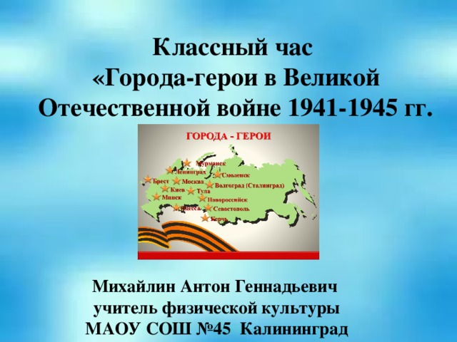 Классный час «Города-герои в Великой Отечественной войне 1941-1945 гг. Михайлин Антон Геннадьевич  учитель физической культуры МАОУ СОШ №45 Калининград