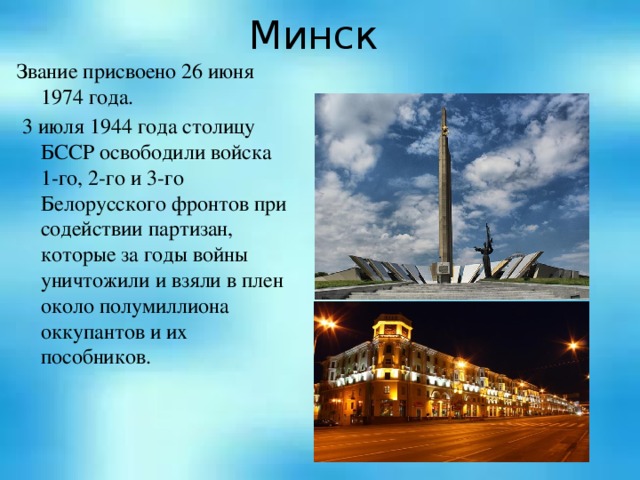 Минск Звание присвоено 26 июня 1974 года.   3 июля 1944 года столицу БССР освободили войска 1-го, 2-го и 3-го Белорусского фронтов при содействии партизан, которые за годы войны уничтожили и взяли в плен около полумиллиона оккупантов и их пособников.