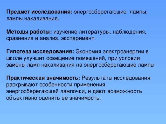 Предмет исследования: энергосберегающие лампы, лампы накаливания.   Методы работы: изучение литературы, наблюдения, сравнение и анализ, эксперимент.   Гипотеза исследования: Экономия электроэнергии в школе улучшит освещение помещений, при условии замены ламп накаливания на энергосберегающие лампы   Практическая значимость: Результаты исследования раскрывают особенности применения энергосберегающей лампочки, и дают возможность объективно оценить ее значимость.