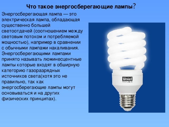 Что такое энергосберегающие лампы ? Энергосберегающая лампа — это электрическая лампа, обладающая существенно большей светоотдачей (соотношением между световым потоком и потребляемой мощностью), например в сравнении с обычными лампами накаливания. Энергосберегающими лампами принято называть люминесцентные лампы которые входят в обширную категорию газоразрядных источников света(хотя это не правильно, так как энергосберегающие лампы могут основываться и на других физических принципах).
