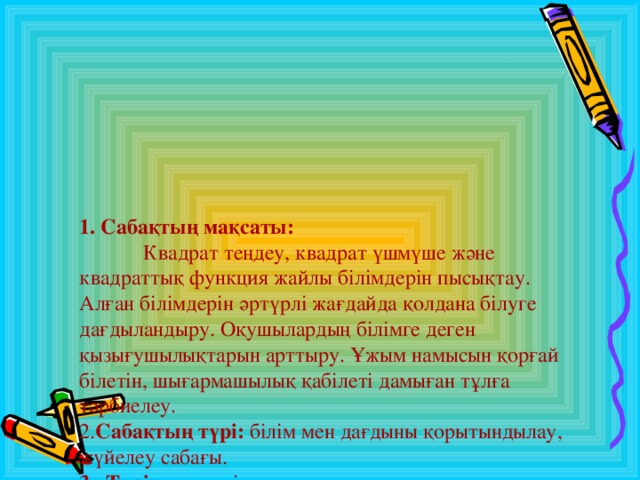 1. Сабақтың мақсаты:   Квадрат теңдеу, квадрат үшмүше және квадраттық функция жайлы білімдерін пысықтау. Алған білімдерін әртүрлі жағдайда қолдана білуге дағдыландыру. Оқушылардың білімге деген қызығушылықтарын арттыру. Ұжым намысын қорғай білетін, шығармашылық қабілеті дамыған тұлға тәрбиелеу.  2. Сабақтың түрі: білім мен дағдыны қорытындылау, жүйелеу сабағы.  3 . Түрі: дәстүрлі емес.  4. Әдісі: «Сын тұрғысынан ойлау» технологиясын пайдалану.  5. Көрнекілігі: проектор, рефераттар, буклет, бағалау парағы, сөзжұмбақ, семантикалық карта.  6 . Пәнаралық байланыс: тарих, сызу.