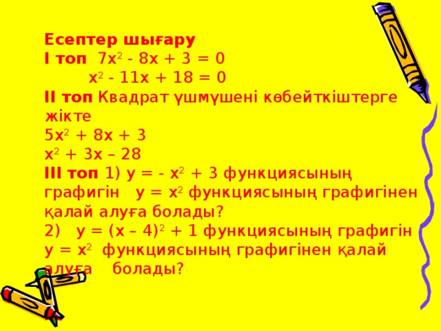 Есептер шығару І топ  7 х 2  - 8 х + 3 = 0  х 2  - 11 х + 18 = 0 ІІ топ Квадрат үшмүшені көбейткіштерге жікте 5 х 2  + 8 х + 3 х 2  + 3 х – 28  ІІІ топ 1) у = - х 2 + 3 функциясының графигін у = х 2 функциясының графигінен қалай алуға болады? 2)  у = ( х – 4) 2  + 1 функциясының графигін у = х 2 функциясының графигінен қалай алуға болады?