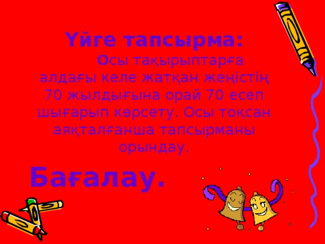 Үйге тапсырма:   О сы тақырыптарға алдағы келе жатқан жеңістің 70 жылдығына орай 70 есеп шығарып көрсету. Осы тоқсан аяқталғанша тапсырманы орындау.    Бағалау.