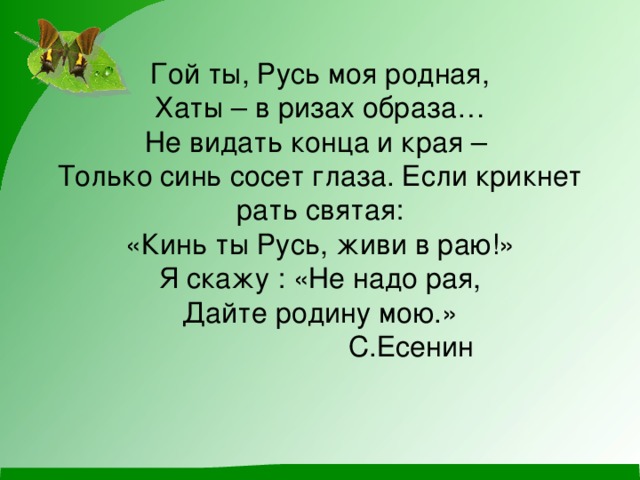 Гой ты, Русь моя родная,  Хаты – в ризах образа…  Не видать конца и края –  Только синь сосет глаза. Если крикнет рать святая:  «Кинь ты Русь, живи в раю!»  Я скажу : «Не надо рая,  Дайте родину мою.»  С.Есенин