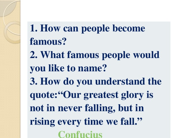 1. How can people become famous? 2. What famous people would you like to name? 3 . How do you understand the quote:“Our greatest glory is not in never falling, but in rising every time we fall.”  Confucius