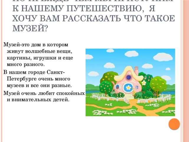 Но прежде чем мы приступим к нашему путешествию, я хочу вам рассказать что такое музей?  Музей-это дом в котором живут волшебные вещи, картины, игрушки и еще много разного.  В нашем городе Санкт-Петербурге очень много музеев и все они разные.  Музей очень любит спокойных и внимательных детей.