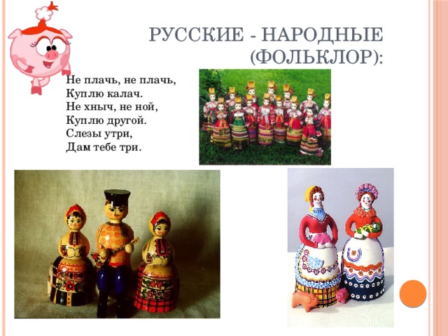 Русские - народные (фольклор): Не плачь, не плачь,  Куплю калач.  Не хныч, не ной,  Куплю другой.  Слезы утри,  Дам тебе три.