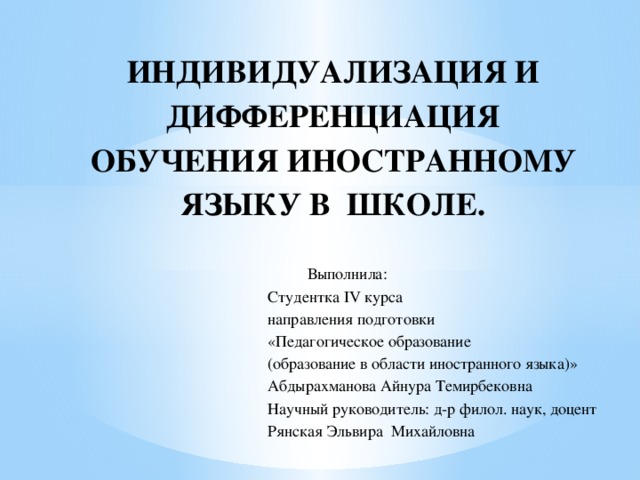 ИНДИВИДУАЛИЗАЦИЯ И ДИФФЕРЕНЦИАЦИЯ ОБУЧЕНИЯ ИНОСТРАННОМУ ЯЗЫКУ В ШКОЛЕ.  Выполнила:  Студентка IV курса  направления подготовки  «Педагогическое образование  (образование в области иностранного языка)»  Абдырахманова Айнура Темирбековна  Научный руководитель: д-р филол. наук, доцент  Рянская Эльвира Михайловна