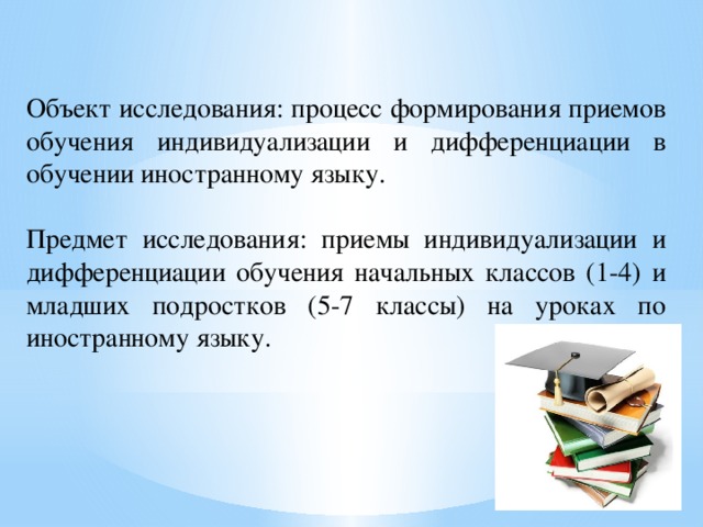 Объект исследования: процесс формирования приемов обучения индивидуализации и дифференциации в обучении иностранному языку. Предмет исследования: приемы индивидуализации и дифференциации обучения начальных классов (1-4) и младших подростков (5-7 классы) на уроках по иностранному языку.