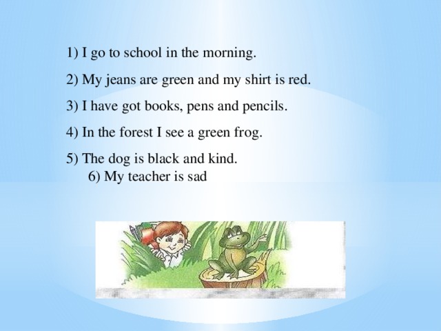 1) I go to school in the morning. 2) My jeans are green and my shirt is red. 3) I have got books, pens and pencils. 4) In the forest I see a green frog. 5) The dog is black and kind.  6) My teacher is sad