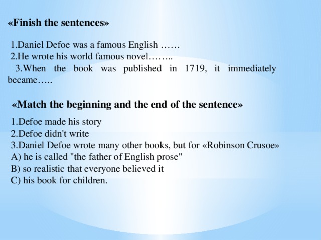 «Finish the sentences»  1.Daniel Defoe was a famous English ……  2.He wrote his world famous novel……..  3.When the book was published in 1719, it immediately became….. «Match the beginning and the end of the sentence» 1.Defoe made his story 2.Defoe didn't write 3.Daniel Defoe wrote many other books, but for «Robinson Crusoe» А) he is called 