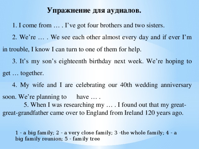 Упражнение для аудиалов.   1. I come from … . I’ve got four brothers and two sisters. 2. We’re … . We see each other almost every day and if ever I’m in trouble, I know I can turn to one of them for help. 3. It’s my son’s eighteenth birthday next week. We’re hoping to get … together. 4. My wife and I are celebrating our 40th wedding anniversary soon. We’re planning to have … .  5. When I was researching my … . I found out that my great-great-grandfather came over to England from Ireland 120 years ago. 1 - a big family; 2 - a very close family; 3 -the whole family; 4 - a big family reunion; 5 - family tree