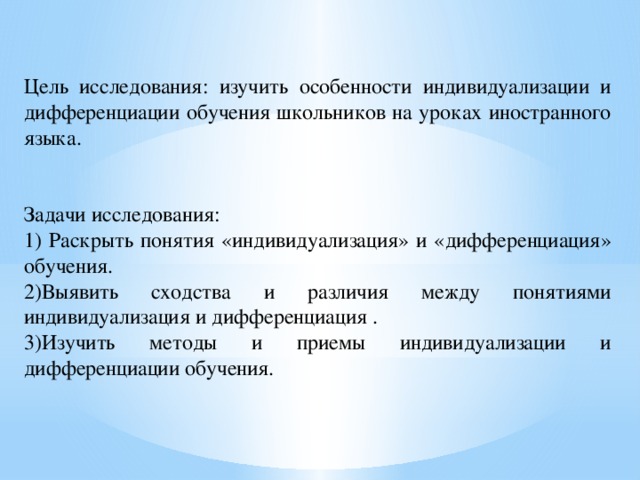 Цель исследования: изучить особенности индивидуализации и дифференциации обучения школьников на уроках иностранного языка. Задачи исследования: 1) Раскрыть понятия «индивидуализация» и «дифференциация» обучения. 2)Выявить сходства и различия между понятиями индивидуализация и дифференциация . 3)Изучить методы и приемы индивидуализации и дифференциации обучения.