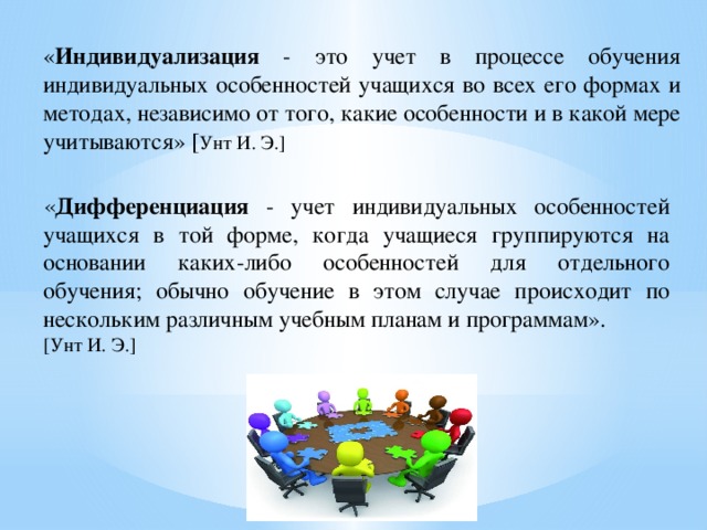 « Индивидуализация - это учет в процессе обучения индивидуальных особенностей учащихся во всех его формах и методах, независимо от того, какие особенности и в какой мере учитываются» [ Унт И. Э.] « Дифференциация - учет индивидуальных особенностей учащихся в той форме, когда учащиеся группируются на основании каких-либо особенностей для отдельного обучения; обычно обучение в этом случае происходит по нескольким различным учебным планам и программам». [Унт И. Э.]