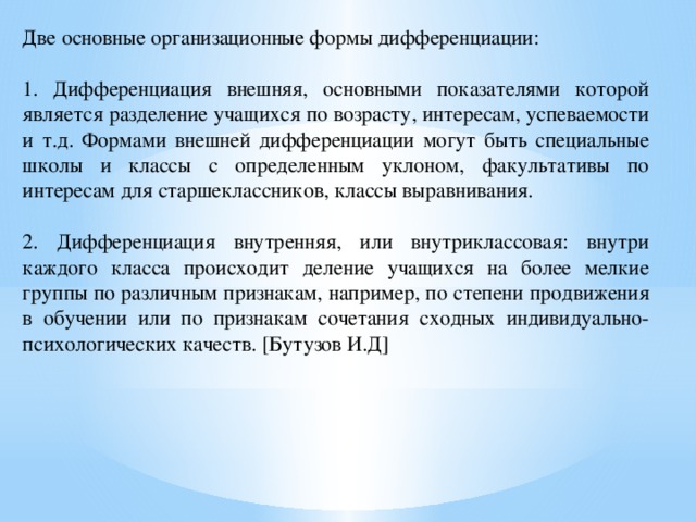 Две основные организационные формы дифференциации: 1. Дифференциация внешняя, основными показателями которой является разделение учащихся по возрасту, интересам, успеваемости и т.д. Формами внешней дифференциации могут быть специальные школы и классы с определенным уклоном, факультативы по интересам для старшеклассников, классы выравнивания. 2. Дифференциация внутренняя, или внутриклассовая: внутри каждого класса происходит деление учащихся на более мелкие группы по различным признакам, например, по степени продвижения в обучении или по признакам сочетания сходных индивидуально-психологических качеств. [Бутузов И.Д]