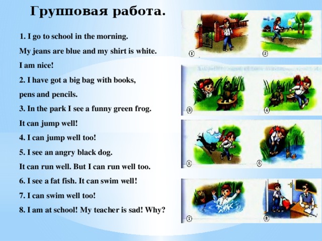 Групповая работа.  1. I go to school in the morning. My jeans are blue and my shirt is white. I am nice! 2. I have got a big bag with books, pens and pencils. 3. In the park I see a funny green frog. It can jump well! 4. I can jump well too! 5. I see an angry black dog. It can run well. But I can run well too. 6. I see a fat fish. It can swim well! 7. I can swim well too! 8. I am at school! My teacher is sad! Why?