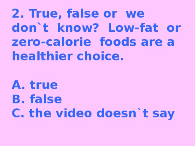 2. True, false or we don`t know? Low-fat or zero-calorie foods are a healthier choice.   A. true  B. false  C. the video doesn`t say