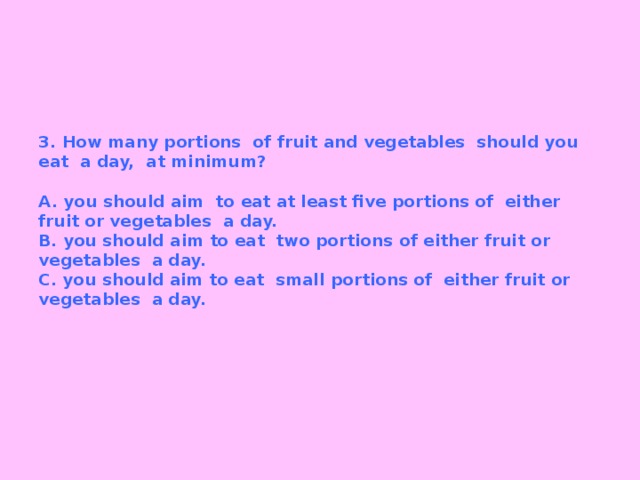 3. How many portions of fruit and vegetables should you eat a day, at minimum?   A. you should aim to eat at least five portions of either fruit or vegetables a day.  B. you should aim to eat two portions of either fruit or vegetables a day.  C. you should aim to eat small portions of either fruit or vegetables a day.   