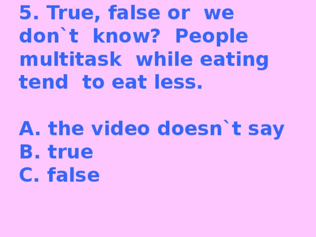 5. True, false or we don`t know? People multitask while eating tend to eat less.     A. the video doesn`t say  B. true  C. false   