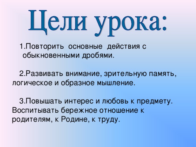 1.Повторить основные действия с обыкновенными дробями. 2.Развивать внимание, зрительную память, логическое и образное мышление. 3.Повышать интерес и любовь к предмету. Воспитывать бережное отношение к родителям, к Родине, к труду.