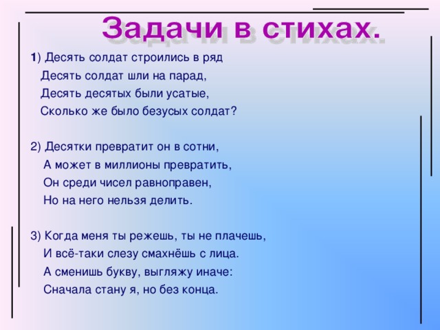 1 )  Десять солдат строились в ряд  Десять солдат шли на парад,  Десять десятых были усатые,  Сколько же было безусых солдат? 2) Десятки превратит он в сотни,  А может в миллионы превратить,  Он среди чисел равноправен,  Но на него нельзя делить. 3) Когда меня ты режешь, ты не плачешь,  И всё-таки слезу смахнёшь с лица.  А сменишь букву, выгляжу иначе:  Сначала стану я, но без конца.