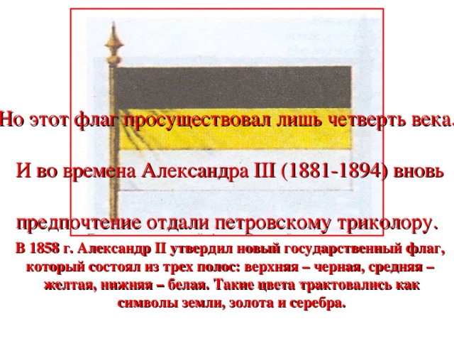 Но этот флаг просуществовал лишь четверть века. И во времена Александра III (1881-1894) вновь предпочтение отдали петровскому триколору. В 1858 г. Александр II утвердил новый государственный флаг, который состоял из трех полос: верхняя – черная, средняя – желтая, нижняя – белая. Такие цвета трактовались как символы земли, золота и серебра.
