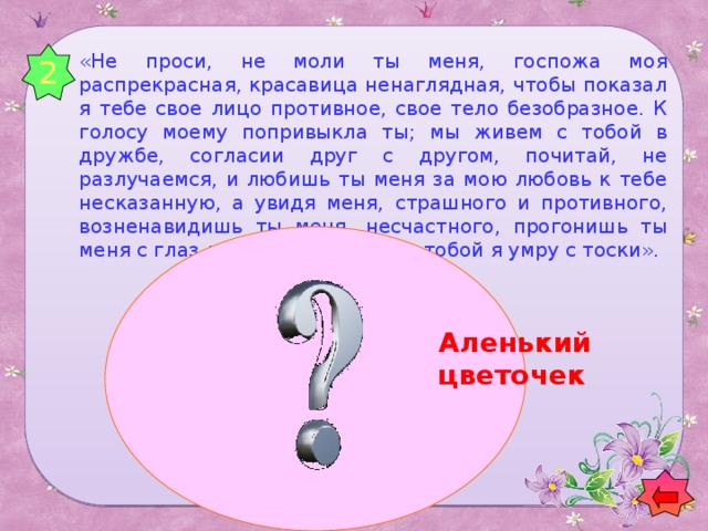 2 «Не проси, не моли ты меня, госпожа моя распрекрасная, красавица ненаглядная, чтобы показал я тебе свое лицо противное, свое тело безобразное. К голосу моему попривыкла ты; мы живем с тобой в дружбе, согласии друг с другом, почитай, не разлучаемся, и любишь ты меня за мою любовь к тебе несказанную, а увидя меня, страшного и противного, возненавидишь ты меня, несчастного, прогонишь ты меня с глаз долой, а в разлуке с тобой я умру с тоски». Аленький цветочек