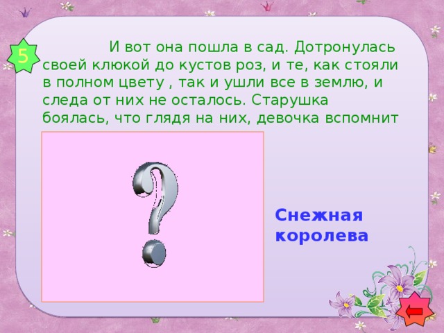 И вот она пошла в сад. Дотронулась своей клюкой до кустов роз, и те, как стояли в полном цвету , так и ушли все в землю, и следа от них не осталось. Старушка боялась, что глядя на них, девочка вспомнит о своих. 5 Снежная королева