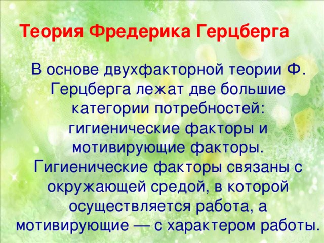 Теория Фредерика Герцберга  В основе двухфакторной теории Ф. Герцберга лежат две большие категории потребностей: гигиенические факторы и мотивирующие факторы. Гигиенические факторы связаны с окружающей средой, в которой осуществляется работа, а мотивирующие — с характером работы.