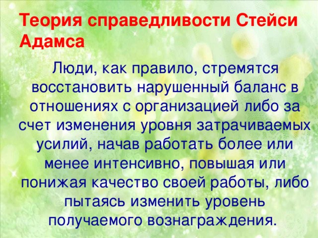 Теория справедливости Стейси Адамса  Люди, как правило, стремятся восстановить нарушенный баланс в отношениях с организацией либо за счет изменения уровня затрачиваемых усилий, начав работать более или менее интенсивно, повышая или понижая качество своей работы, либо пытаясь изменить уровень получаемого вознаграждения.