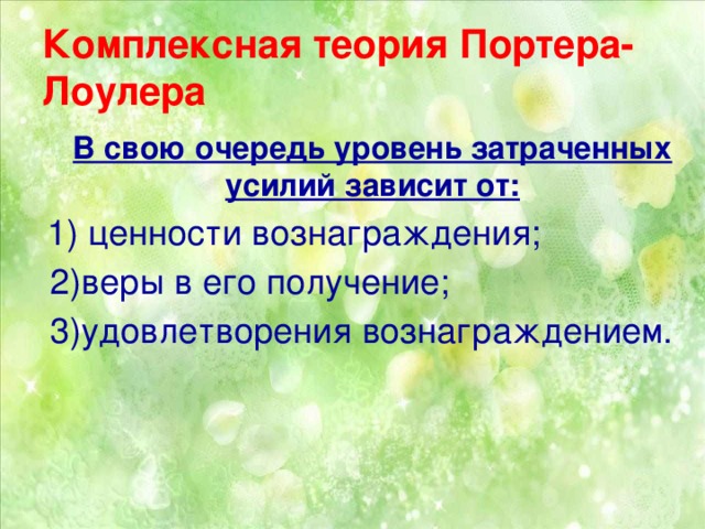 Комплексная теория Портера-Лоулера  В свою очередь уровень затраченных усилий зависит от:  1) ценности вознаграждения;  2)веры в его получение;  3)удовлетворения вознаграждением.