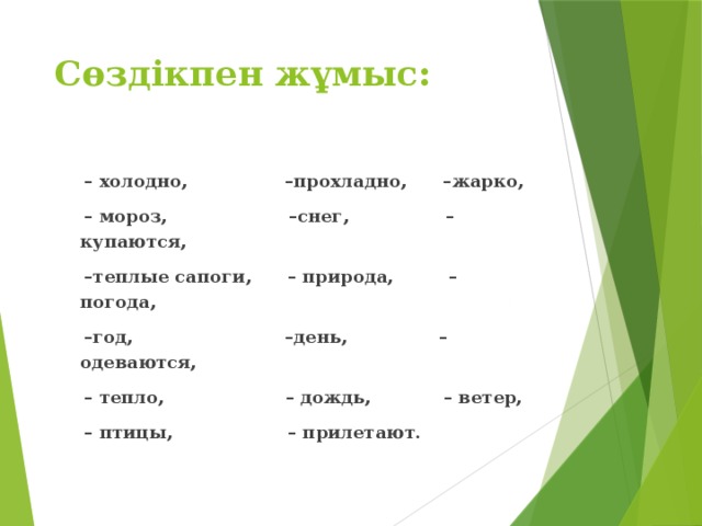 Сөздікпен жұмыс: – холодно, –прохладно, –жарко, – мороз, –снег, –купаются, – теплые сапоги, – природа, –погода, – год, –день, – одеваются, – тепло, – дождь, – ветер, – птицы, – прилетают.