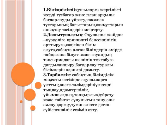 1.Білімділік: Оқушыларға жергілікті жерді тұсбағар және план арқылы бағдарлауды үйрету,көкжиек тұстарының бағыттарын,азимуттарын анықтау тәсілдерін меңгерту. 2.Дамытушылық : Оқушыны жайдан –күрделіге принципті белсенділігін арттыруға,өздігінен білім алуға,сабақта алған білімдерін өмірде пайдалана білуге және сауалдың тапсырмадағы шешімін тез табуға дағдыландыру,бағдарлау туралы білімдерін одан әрі дамыту. 3.Тәрбиелік : сабақтың білімділік мақсаты негізінде оқушыларға ұлттық,өнеге-тәлімдерін(үлкенді тыңдау,адамгершілік, ұйымшылдық,тапқырлық)үйрету және табиғат сұлулығын тану,оны аялау,қорғау,туған өлкеге деген сүйіспеншілік сезімін ояту.