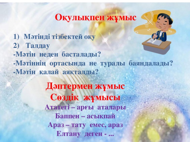 Оқулықпен жұмыс  Мәтінді тізбектей оқу  Талдау -Мәтін неден басталады? -Мәтіннің ортасында не туралы баяндалады? -Мәтін қалай аяқталды? Дәптермен жұмыс Сөздік жұмысы Ататегі – арғы аталары Баппен – асықпай Араз – тату емес, араз Елтану деген - ...