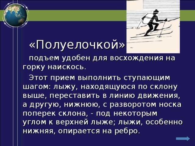 «Полуелочкой» -  подъем удобен для восхождения на горку наискось.  Этот прием выполнить ступающим шагом: лыжу, находящуюся по склону выше, переставить в линию движения, а другую, нижнюю, с разворотом носка поперек склона, - под некоторым углом к верхней лыже; лыжи, особенно нижняя, опирается на ребро.