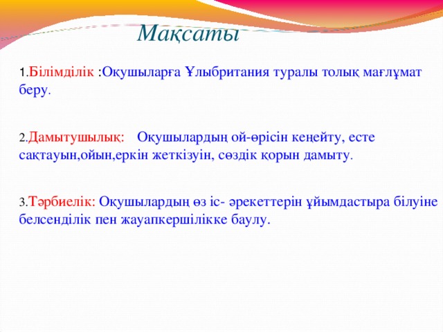 Мақсаты   1 . Білімділік : Оқушыларға Ұлыбритания туралы толық мағлұмат беру . 2 . Дамытушылық:  Оқушылардың ой-өрісін кеңейту, есте сақтауын,ойын,еркін жеткізуін, сөздік қорын дамыту . 3. Тәрбиелік:  Оқушылардың өз іс- әрекеттерін ұйымдастыра білуіне белсенділік пен жауапкершілікке баулу.