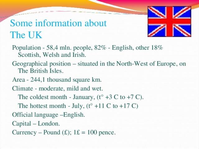 Some information about  The UK Population - 58,4 mln . people , 82% - English , other 18% Scottish , Welsh and Irish . Geographical position – situated in the North-West of Europe , on The British Isles . Area  - 244,1 thousand square km. Climate - moderate , mild and wet .  The coldest month - January , (t° +3 С to +7 С ) .  The hottest month - July , (t° +11 C to +17 C ) Official language –English. Capital – London. Currency – Pound (£); 1 £ = 100 pence . 10