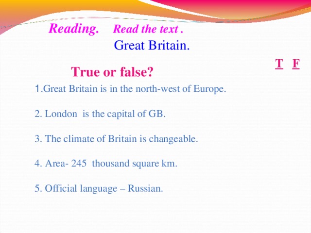 True or false?     Reading.   Read the text .  Great Britain. F T 1 . Great Britain is in the north-west of Europe. 2. London is the capital of GB. 3. The climate of Britain is changeable. 4. Area- 245 thousand square km. 5. Official language – Russian. 10
